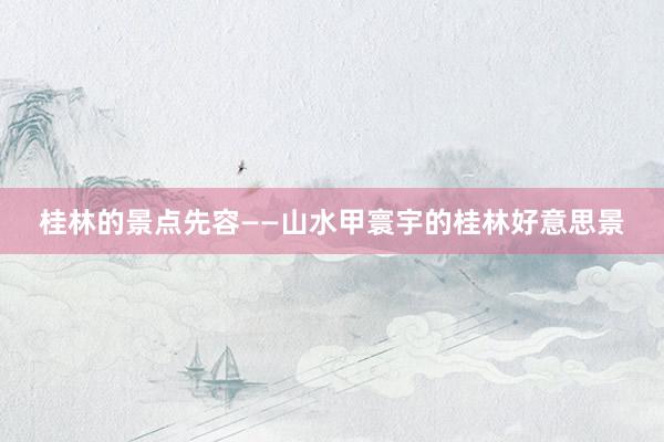 桂林的景点先容——山水甲寰宇的桂林好意思景